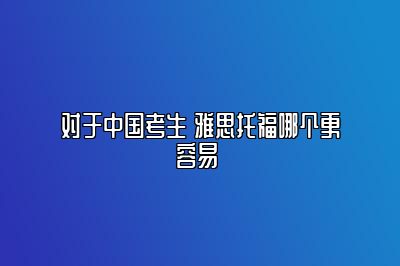 对于中国考生 雅思托福哪个更容易 