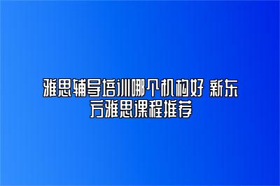 雅思辅导培训哪个机构好 新东方雅思课程推荐