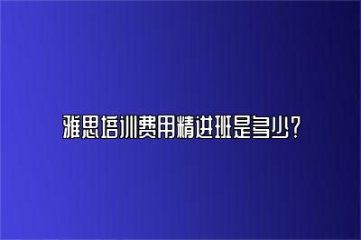 雅思培训费用精进班是多少？