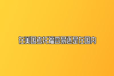 在美国考托福容易还是在国内