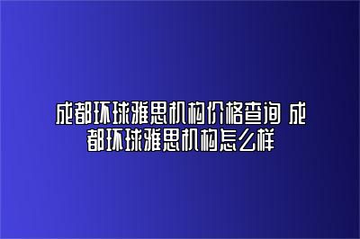 成都环球雅思机构价格查询 成都环球雅思机构怎么样