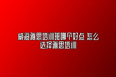 威海雅思培训班哪个好点 怎么选择雅思培训