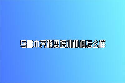 乌鲁木齐雅思培训机构怎么样