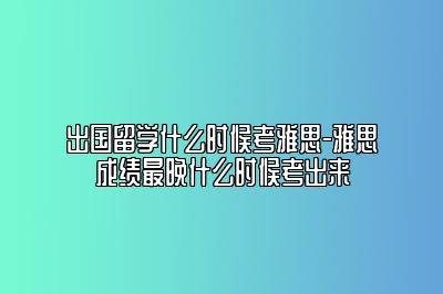 出国留学什么时候考雅思-雅思成绩最晚什么时候考出来