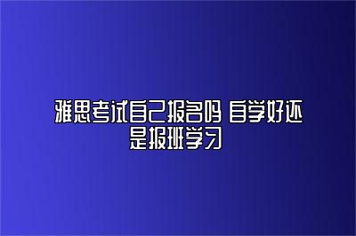 雅思考试自己报名吗 自学好还是报班学习 