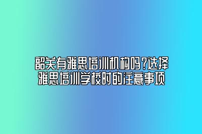 韶关有雅思培训机构吗？选择雅思培训学校时的注意事项