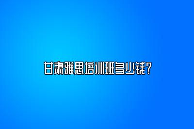 甘肃雅思培训班多少钱？