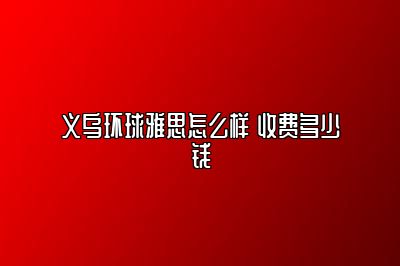 义乌环球雅思怎么样 收费多少钱