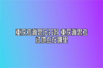 重庆考雅思压分吗 重庆雅思考试地点在哪里