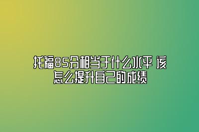 托福85分相当于什么水平 该怎么提升自己的成绩