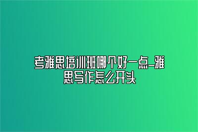 考雅思培训班哪个好一点_雅思写作怎么开头