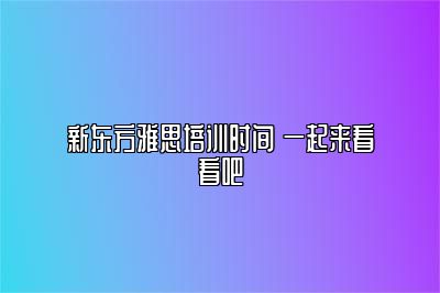 新东方雅思培训时间 一起来看看吧