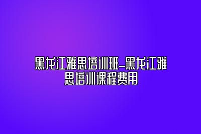 黑龙江雅思培训班_黑龙江雅思培训课程费用