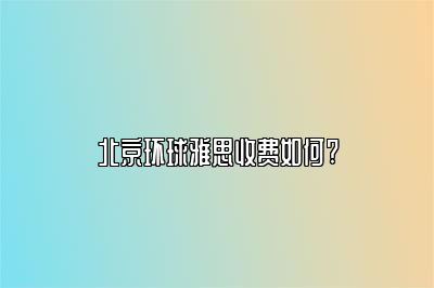 北京环球雅思收费如何?