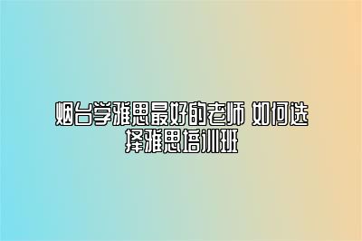 烟台学雅思最好的老师 如何选择雅思培训班