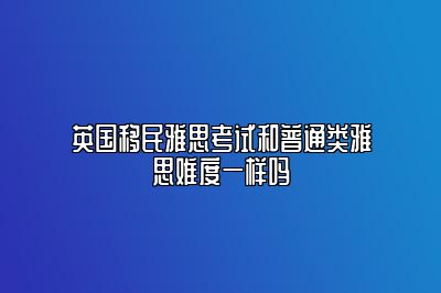 英国移民雅思考试和普通类雅思难度一样吗