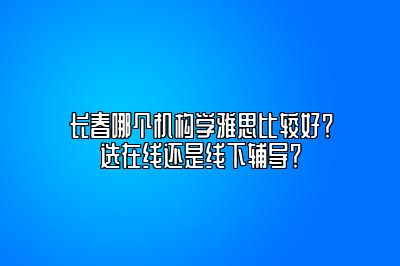 长春哪个机构学雅思比较好？选在线还是线下辅导？