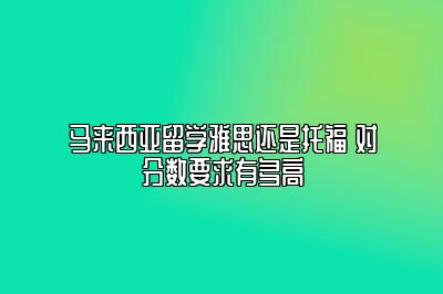 马来西亚留学雅思还是托福 对分数要求有多高