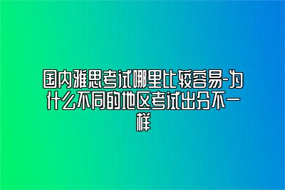 国内雅思考试哪里比较容易-为什么不同的地区考试出分不一样