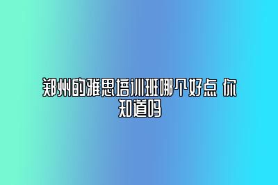 郑州的雅思培训班哪个好点 你知道吗
