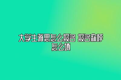 大学生雅思怎么报名 报名称呼怎么填