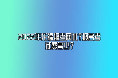 2022年托福报考网址？报名考试费多少？