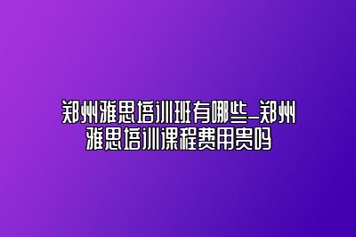 郑州雅思培训班有哪些_郑州雅思培训课程费用贵吗