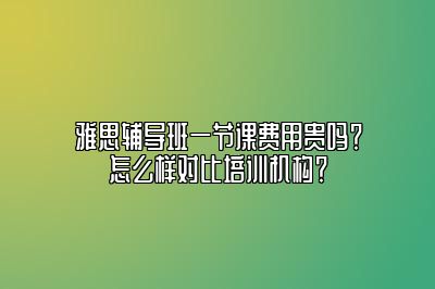 雅思辅导班一节课费用贵吗？怎么样对比培训机构？