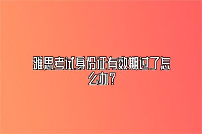 雅思考试身份证有效期过了怎么办？