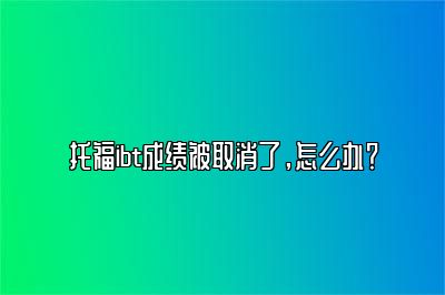 托福ibt成绩被取消了，怎么办？
