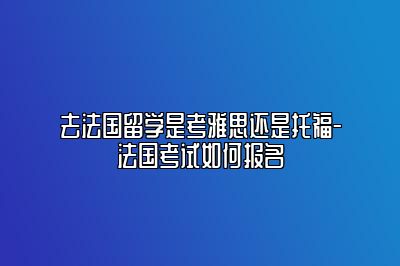 去法国留学是考雅思还是托福-法国考试如何报名