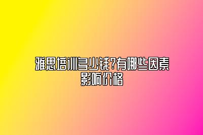 雅思培训多少钱?有哪些因素影响价格