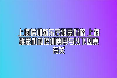 上海培训新东方雅思价格 上海雅思机构培训费用与以下因素有关