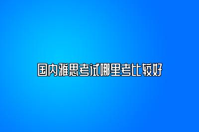 国内雅思考试哪里考比较好