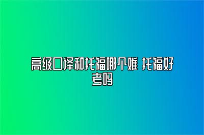 高级口译和托福哪个难 托福好考吗