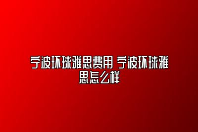 宁波环球雅思费用 宁波环球雅思怎么样