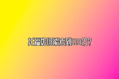 托福如何能考到110分？