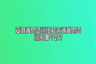 安徽雅思培训班和芜湖雅思培训班哪个好？