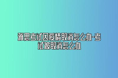 雅思考试因疫情取消怎么办-考试被取消怎么办