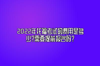 2022年托福考试的费用是多少？需要提前报名吗？