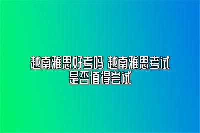 越南雅思好考吗 越南雅思考试是否值得尝试