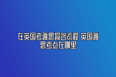 在英国考雅思报名流程 英国雅思考点在哪里