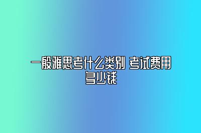 一般雅思考什么类别 考试费用多少钱