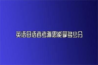 英语母语者考雅思能拿多少分