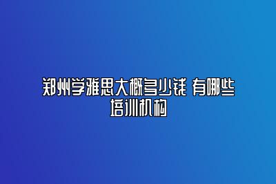 郑州学雅思大概多少钱 有哪些培训机构