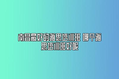 南昌最好的雅思培训班 哪个雅思培训班好呢