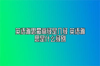 英语雅思最高级是几级 英语雅思是什么级别