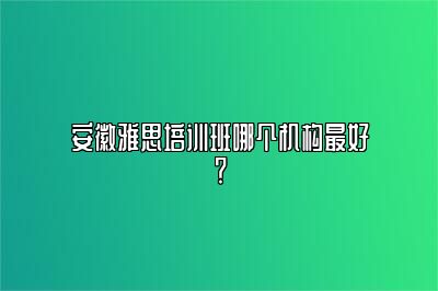 安徽雅思培训班哪个机构最好？