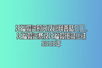 托福报名时间及官网登陆入口，托福报名费及托福报班多少钱2022年