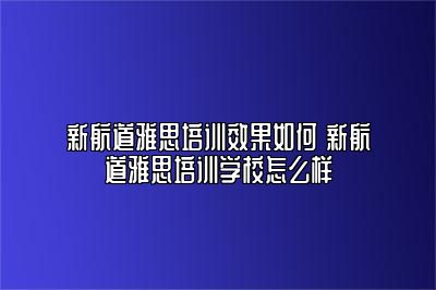 新航道雅思培训效果如何 新航道雅思培训学校怎么样